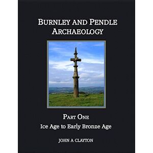 Clayton, Mr John A Burnley and Pendle Archaeology: Part One Ice Age to Early Bronze Age: Volume 1 Clayton, Mr John A Burnley and Pendle Archaeology: Part One Ice Age to Early Bronze Age: Volume 1