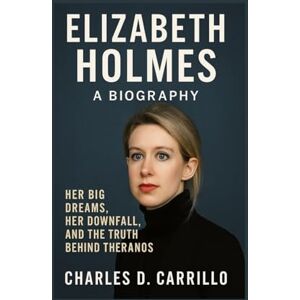 D. CARRILLO, CHARLES ELIZABETH HOLMES: A BIOGRAPHY: HER BIG DREAMS, HER DOWNFALL, AND THE TRUTH BEHIND THERANOS D. CARRILLO, CHARLES ELIZABETH HOLMES: A BIOGRAPHY: HER BIG DREAMS, HER DOWNFALL, AND THE TRUTH BEHIND THERANOS