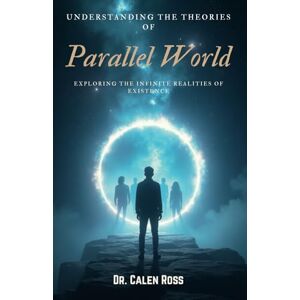 Ross, Dr. Calen Understanding the Theories of Parallel World: Exploring the Infinite Realities of Existence Ross, Dr. Calen Understanding the Theories of Parallel World: Exploring the Infinite Realities of Existence