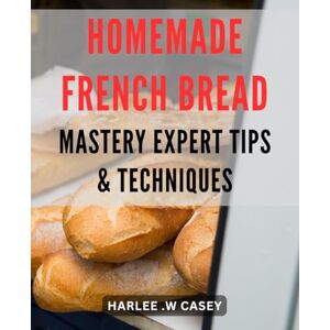 W Casey, Harlee . Homemade French Bread Mastery: Expert Tips & Techniques: Perfectly Crusty French Bread: Master The Art Of Baking with Insider Tips and Techniques W Casey, Harlee . Homemade French Bread Mastery: Expert Tips & Techniques: Perfectly Crusty French Bread: Master The Art Of Baking with Insider Tips and Techniques