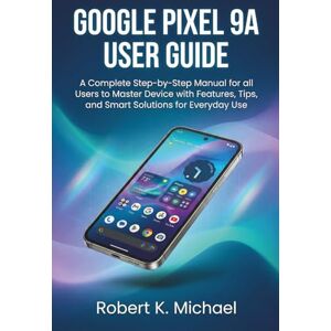 K. Michael, Robert Google Pixel 9A User Guide: A Complete Step-by-Step Manual for all Users to Master Device with Features, Tips, and Smart Solutions for Everyday Use K. Michael, Robert Google Pixel 9A User Guide: A Complete Step-by-Step Manual for all Users to Master Device with Features, Tips, and Smart Solutions for Everyday Use