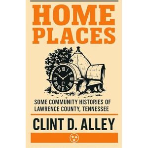 Alley, Clint D. Home Places: Some Community Histories of Lawrence County, Tennessee Alley, Clint D. Home Places: Some Community Histories of Lawrence County, Tennessee