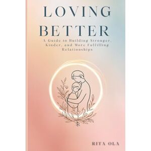 Ola, Rita Loving Better: A Guide to Building Stronger, Kinder, and More Ful: The Path to Deep Connection Through Growth, Communication, and Compassion Ola, Rita Loving Better: A Guide to Building Stronger, Kinder, and More Ful: The Path to Deep Connection Through Growth, Communication, and Compassion