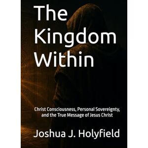 Holyfield, Joshua J The Kingdom Within: Christ Consciousness, Personal Sovereignty, and the True Message of Jesus Christ Holyfield, Joshua J The Kingdom Within: Christ Consciousness, Personal Sovereignty, and the True Message of Jesus Christ