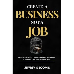 S LOOMIS, JEFFREY CREATE a Business Not a Job: Escape the Grind, Create Freedom, and Grow a Business That Runs Without You S LOOMIS, JEFFREY CREATE a Business Not a Job: Escape the Grind, Create Freedom, and Grow a Business That Runs Without You