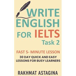 Astagina, Rakhmat WRITE ENGLISH FOR IELTS FAST 5- MINUTE LESSON: 30 DAY QUICK AND EASY LESSONS FOR BUSY LEARNERS (“IELTS Quick Boost Series”) Astagina, Rakhmat WRITE ENGLISH FOR IELTS FAST 5- MINUTE LESSON: 30 DAY QUICK AND EASY LESSONS FOR BUSY LEARNERS (“IELTS Quick Boost Series”)