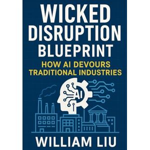 Liu, William Wicked Disruption Blueprint: How AI Devours Traditional Industries Liu, William Wicked Disruption Blueprint: How AI Devours Traditional Industries