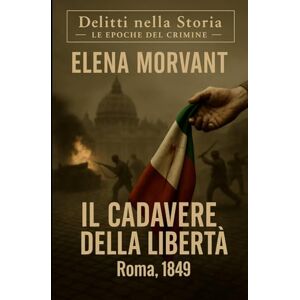 Morvant, Elena Il cadavere della libertà: Roma, 1849: un’indagine tra la rivoluzione e la resa (Delitti nella Storia: Le epoche del crimine) Morvant, Elena Il cadavere della libertà: Roma, 1849: un’indagine tra la rivoluzione e la resa (Delitti nella Storia: Le epoche del crimine)