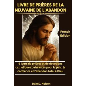 D. Nelson, Dale LIVRE DE PRIÈRES DE LA NEUVAINE DE L'ABANDON: 9 jours de prières et de dévotions catholiques puissantes pour la paix, la confiance et l'abandon total à Dieu D. Nelson, Dale LIVRE DE PRIÈRES DE LA NEUVAINE DE L'ABANDON: 9 jours de prières et de dévotions catholiques puissantes pour la paix, la confiance et l'abandon total à Dieu