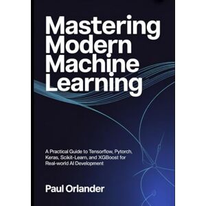 Orlander, Paul Mastering Modern Machine Learning: A Practical Guide to TensorFlow, PyTorch, Keras, Scikit-learn, and XGBoost for Real-World AI Development Orlander, Paul Mastering Modern Machine Learning: A Practical Guide to TensorFlow, PyTorch, Keras, Scikit-learn, and XGBoost for Real-World AI Development