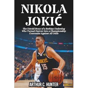 C. Hunter, Arthur NIKOLA JOKIĆ BIOGRAPHY: The Untold Story of a Serbian Underdog Who Turned Denver Into a Championship Contender Against All Odds C. Hunter, Arthur NIKOLA JOKIĆ BIOGRAPHY: The Untold Story of a Serbian Underdog Who Turned Denver Into a Championship Contender Against All Odds