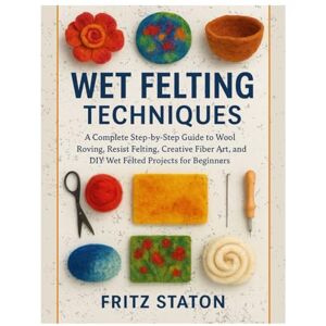 Staton, Fritz Wet Felting Techniques: A Complete Step-by-Step Guide to Wool Roving, Resist Felting, Creative Fiber Art, and DIY Wet Felted Projects for Beginners Staton, Fritz Wet Felting Techniques: A Complete Step-by-Step Guide to Wool Roving, Resist Felting, Creative Fiber Art, and DIY Wet Felted Projects for Beginners