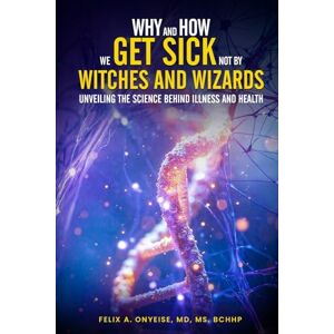 A. Onyeise, Felix WHY and HOW we GET SICK not by WITCHES AND WIZARDS UNVEILING: THE SCIENCE BEHIND ILLNESS AND HEALTH A. Onyeise, Felix WHY and HOW we GET SICK not by WITCHES AND WIZARDS UNVEILING: THE SCIENCE BEHIND ILLNESS AND HEALTH