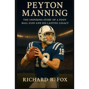 B. Fox, Richard PEYTON MANNING: The Inspiring Story of a Football Icon and His Lasting Legacy B. Fox, Richard PEYTON MANNING: The Inspiring Story of a Football Icon and His Lasting Legacy