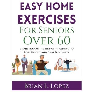 Lopez, Brian L. Easy Home Exercises For Seniors Over 60: Chair Yoga with Strength Training to Lose Weight and Gain Flexibility Lopez, Brian L. Easy Home Exercises For Seniors Over 60: Chair Yoga with Strength Training to Lose Weight and Gain Flexibility