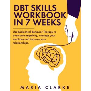 Clarke, Maria DBT Skills Workbook in 7 Weeks: Use Dialectical Behavior Therapy to Overcome Negativity, Manage Your Emotions and Improve Your Relationships. (Cognitive Behavioral Therapy) Clarke, Maria DBT Skills Workbook in 7 Weeks: Use Dialectical Behavior Therapy to Overcome Negativity, Manage Your Emotions and Improve Your Relationships. (Cognitive Behavioral Therapy)