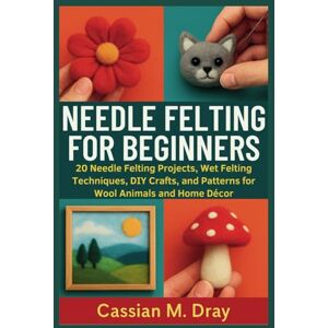 Dray, Cassian M. NEEDLE FELTING FOR BEGINNERS: 20 Needle Felting Projects, Wet Felting Techniques, DIY Crafts, and Patterns for Wool Animals and Home Décor Dray, Cassian M. NEEDLE FELTING FOR BEGINNERS: 20 Needle Felting Projects, Wet Felting Techniques, DIY Crafts, and Patterns for Wool Animals and Home Décor