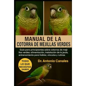 Canales, Dr. Antonio MANUAL DE LA COTORRA DE MEJILLAS VERDES: Guía para principiantes sobre cotorras de mejillas verdes: alimentación, instalación de la jaula, entrenamiento para hablar, vínculos y rutinas diarias. Canales, Dr. Antonio MANUAL DE LA COTORRA DE MEJILLAS VERDES: Guía para principiantes sobre cotorras de mejillas verdes: alimentación, instalación de la jaula, entrenamiento para hablar, vínculos y rutinas diarias.