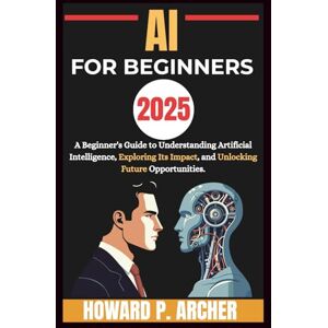 Archer, Howard P. AI FOR BEGINNERS: A beginners guide to understanding artificial intelligence, Exploring it's impact and unlocking future opportunities. (Mastering Digital Tools) Archer, Howard P. AI FOR BEGINNERS: A beginners guide to understanding artificial intelligence, Exploring it's impact and unlocking future opportunities. (Mastering Digital Tools)