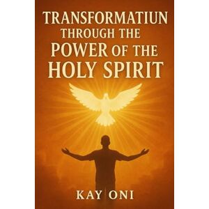 Oni, Kay Transformation Through the Power of the Holy Spirit: My Testimony Oni, Kay Transformation Through the Power of the Holy Spirit: My Testimony