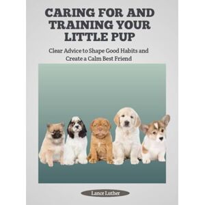 Luther, Lance CARING FOR AND TRAINING YOUR LITTLE PUP: Clear Advice to Shape Good Habits and Create a Calm Best Friend Luther, Lance CARING FOR AND TRAINING YOUR LITTLE PUP: Clear Advice to Shape Good Habits and Create a Calm Best Friend