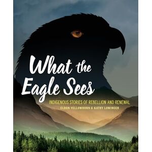 Yellowhorn, Eldon What the Eagle Sees: Indigenous Stories of Rebellion and Renewal Yellowhorn, Eldon What the Eagle Sees: Indigenous Stories of Rebellion and Renewal