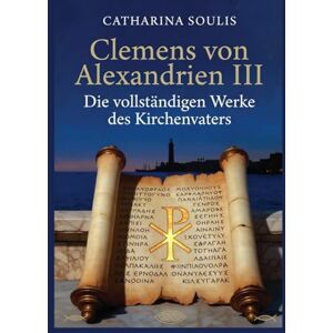 Soulis, Catharina Clemens von Alexandrien III: Die vollständigen Werke des Kirchenvaters: Patristische Theologie aus Alexandria Kommentar und Analyse Soulis, Catharina Clemens von Alexandrien III: Die vollständigen Werke des Kirchenvaters: Patristische Theologie aus Alexandria Kommentar und Analyse