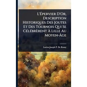 De Rosny, Lucien Joseph P L'Épervier D'Or, Description Historiques Des Joutes Et Des Tournois Qui Se CÃ(c)lÃ(c)brèrent À Lille Au Moyen-Âge De Rosny, Lucien Joseph P L'Épervier D'Or, Description Historiques Des Joutes Et Des Tournois Qui Se CÃ(c)lÃ(c)brèrent À Lille Au Moyen-Âge