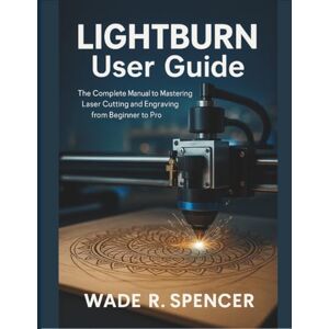 SPENCER, WADE R. LightBurn User Guide: The Complete Manual to Mastering Laser Cutting and Engraving from Beginner to Pro SPENCER, WADE R. LightBurn User Guide: The Complete Manual to Mastering Laser Cutting and Engraving from Beginner to Pro