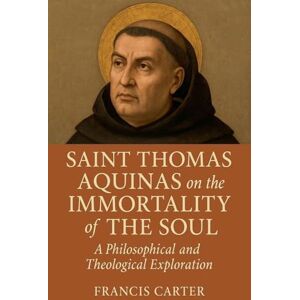Carter, Francis Saint Thomas Aquinas on the Immortality of the Soul: A Philosophical and Theological Exploration Carter, Francis Saint Thomas Aquinas on the Immortality of the Soul: A Philosophical and Theological Exploration