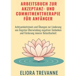 Trevanne, Eliora Arbeitsbuch zur Akzeptanz- und Commitmenttherapie für Anfänger: Achtsamkeitstools und Übungen zur Linderung von Ängsten Überwindung negativer Gedanken und Förderung innerer Belastbarkeit Trevanne, Eliora Arbeitsbuch zur Akzeptanz- und Commitmenttherapie für Anfänger: Achtsamkeitstools und Übungen zur Linderung von Ängsten Überwindung negativer Gedanken und Förderung innerer Belastbarkeit