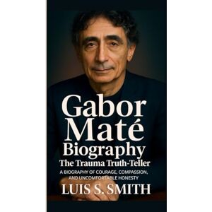 S. Smith, Luis GABOR MATE BIOGRAPHY: The Trauma Truth-Teller A Biography of Courage, Compassion, and Uncomfortable Honesty S. Smith, Luis GABOR MATE BIOGRAPHY: The Trauma Truth-Teller A Biography of Courage, Compassion, and Uncomfortable Honesty