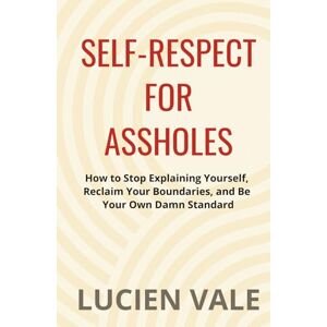 Vale, Lucien Self-Respect for Assholes: How to Stop Explaining Yourself, Reclaim Your Boundaries, and Be Your Own Damn Standard Vale, Lucien Self-Respect for Assholes: How to Stop Explaining Yourself, Reclaim Your Boundaries, and Be Your Own Damn Standard