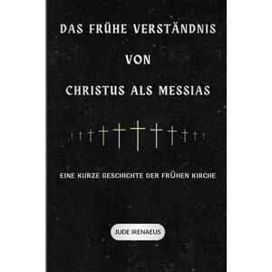 Irenaeus, Jude Das frühe Verständnis von Christus als Messias: Eine kurze Geschichte der frühen Kirche (Die Serie der Frühen Kirche) Irenaeus, Jude Das frühe Verständnis von Christus als Messias: Eine kurze Geschichte der frühen Kirche (Die Serie der Frühen Kirche)