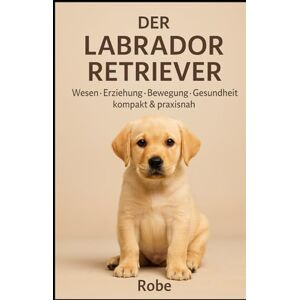 Robe Der Labrador Retriever Wesen, Bewegung, Sozialverhalten, Erziehung, Gesundheit & Fütterung – mit Plänen für Alltag und Training Robe Der Labrador Retriever Wesen, Bewegung, Sozialverhalten, Erziehung, Gesundheit & Fütterung – mit Plänen für Alltag und Training