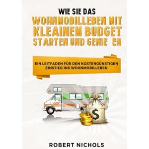 Nichols, Robert Wie Sie das Wohnmobilleben mit kleinem Budget starten und genießen: Ein Leitfaden für den kostengünstigen Einstieg ins Wohnmobilleben Nichols, Robert Wie Sie das Wohnmobilleben mit kleinem Budget starten und genießen: Ein Leitfaden für den kostengünstigen Einstieg ins Wohnmobilleben