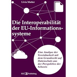 Matter, Livia Die Interoperabilität der EU-Informationssysteme: Eine Analyse der Vereinbarkeit mit dem Grundrecht auf Datenschutz aus der Perspektive der Schweiz Matter, Livia Die Interoperabilität der EU-Informationssysteme: Eine Analyse der Vereinbarkeit mit dem Grundrecht auf Datenschutz aus der Perspektive der Schweiz