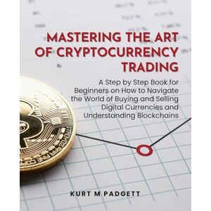 Padgett, Kurt M Mastering the Art of Cryptocurrency Trading: A Step by Step Book for Beginners on How to Navigate the World of Buying and Selling Digital Currencies and Understanding Blockchains Padgett, Kurt M Mastering the Art of Cryptocurrency Trading: A Step by Step Book for Beginners on How to Navigate the World of Buying and Selling Digital Currencies and Understanding Blockchains