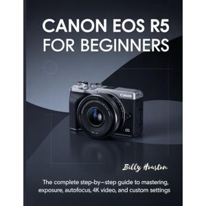 Houston, Billy Canon EOS R5 for Beginners: The Complete Step-by-Step Guide to Mastering Exposure, Autofocus, 4K Video and Custom Settings Houston, Billy Canon EOS R5 for Beginners: The Complete Step-by-Step Guide to Mastering Exposure, Autofocus, 4K Video and Custom Settings