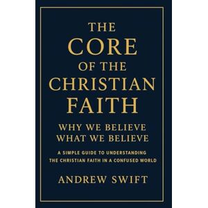 Swift, Andrew The Core of the Christian Faith: Why We Believe What We Believe: A Simple Guide to Understanding the Christian Faith in a Confused World Swift, Andrew The Core of the Christian Faith: Why We Believe What We Believe: A Simple Guide to Understanding the Christian Faith in a Confused World
