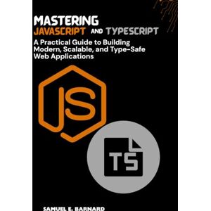 E. BARNARD, SAMUEL Mastering JavaScript and TypeScript: A Practical Guide to Building Modern, Scalable, and Type-Safe Web Applications E. BARNARD, SAMUEL Mastering JavaScript and TypeScript: A Practical Guide to Building Modern, Scalable, and Type-Safe Web Applications
