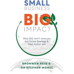Morse, Dr Stephen Small Business Big Impact: Why ESG Won't Save You But Smart Strategy Will: Why ESG won't save you but Smart Strategy & Real Action will Morse, Dr Stephen Small Business Big Impact: Why ESG Won't Save You But Smart Strategy Will: Why ESG won't save you but Smart Strategy & Real Action will