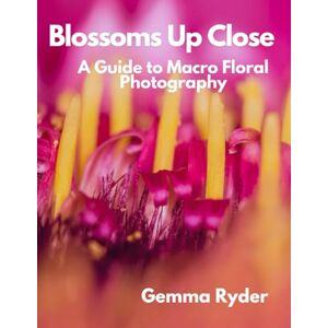 Ryder, Gemma Blossoms Up Close: A Guide to Macro Floral Photography Ryder, Gemma Blossoms Up Close: A Guide to Macro Floral Photography