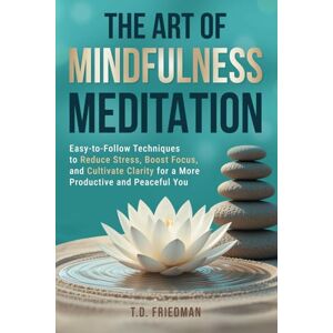 Friedman, T. D. The Art of Mindfulness Meditation: Easy-to-Follow Techniques to Reduce Stress, Boost Focus, and Cultivate Clarity for a More Productive and Peaceful You Friedman, T. D. The Art of Mindfulness Meditation: Easy-to-Follow Techniques to Reduce Stress, Boost Focus, and Cultivate Clarity for a More Productive and Peaceful You