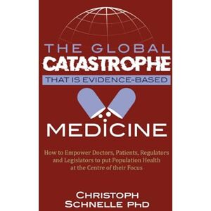 Schnelle, Dr Christoph The Global Catastrophe that is Evidence-Based Medicine: How to Empower Doctors, Patients, Regulators and Legislators to put Population Health at the Centre of their Focus Schnelle, Dr Christoph The Global Catastrophe that is Evidence-Based Medicine: How to Empower Doctors, Patients, Regulators and Legislators to put Population Health at the Centre of their Focus