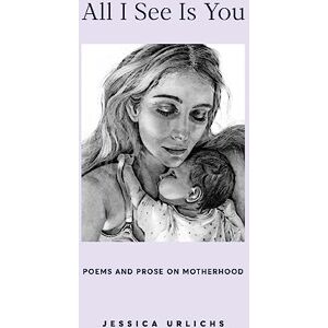 Urlichs, Jessica All I See Is You: Poems and Prose on Motherhood: 2 (Jessica Urlichs: Early Motherhood Poetry and Prose Collection) Urlichs, Jessica All I See Is You: Poems and Prose on Motherhood: 2 (Jessica Urlichs: Early Motherhood Poetry and Prose Collection)