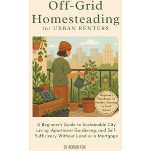 Fox, Adrian Off-Grid Homesteading for Urban Renters: A Beginner’s Guide to Sustainable City Living, Apartment Gardening, and Self-Sufficiency Without Land or a Mortgage Fox, Adrian Off-Grid Homesteading for Urban Renters: A Beginner’s Guide to Sustainable City Living, Apartment Gardening, and Self-Sufficiency Without Land or a Mortgage