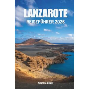 Scully, Adam K. LANZAROTE REISEFÜHRER 2026: Die Schönheit und Ruhe von Spaniens Atlantikjuwel entdecken Scully, Adam K. LANZAROTE REISEFÜHRER 2026: Die Schönheit und Ruhe von Spaniens Atlantikjuwel entdecken