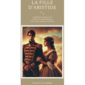 de Graffigny, Françoise La Fille d'Aristide: Comédie des Lumières sur la société et la condition féminine entre morale, héritage et modernité de Graffigny, Françoise La Fille d'Aristide: Comédie des Lumières sur la société et la condition féminine entre morale, héritage et modernité