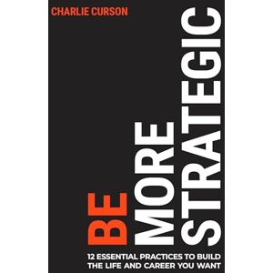 Curson, Charlie Be More Strategic: 12 essential practices to build the life and career you want Curson, Charlie Be More Strategic: 12 essential practices to build the life and career you want